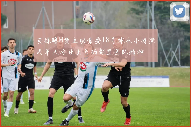 英媒曝M费主动索要18号球衣小将梁民革大方让出号码彰显团队精神
