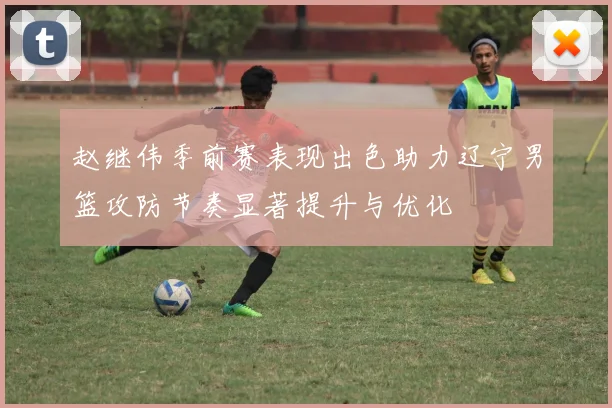 赵继伟季前赛表现出色助力辽宁男篮攻防节奏显著提升与优化