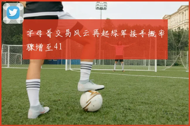 字母哥交易风云再起绿军接手概率骤增至41