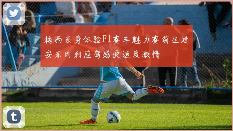 梅西亲身体验F1赛车魅力赛前坐进安东内利座驾感受速度激情