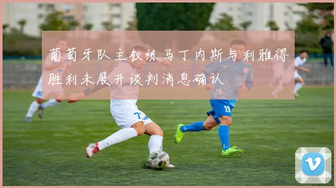 葡萄牙队主教练马丁内斯与利雅得胜利未展开谈判消息确认