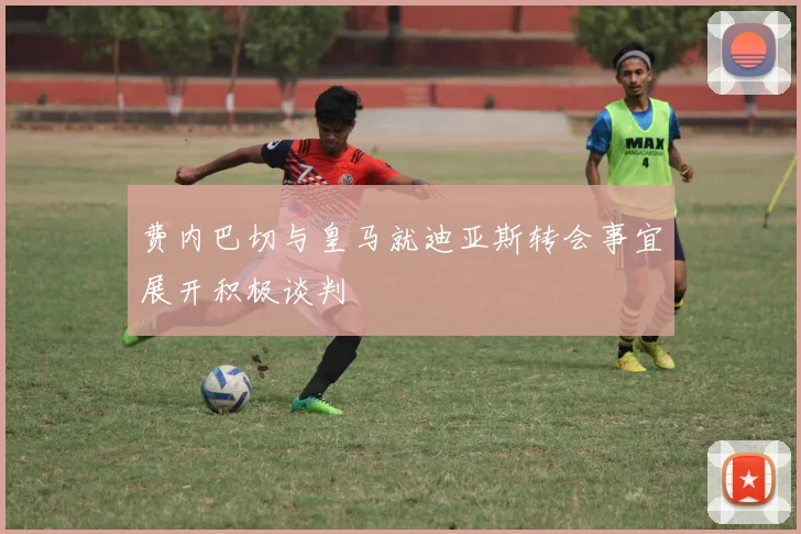 费内巴切与皇马就迪亚斯转会事宜展开积极谈判