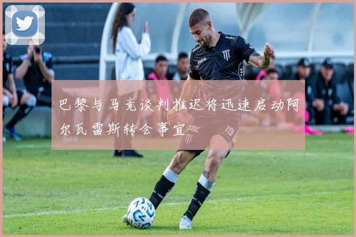 巴黎与马竞谈判推迟将迅速启动阿尔瓦雷斯转会事宜