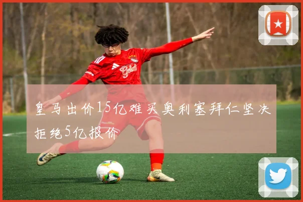 皇马出价15亿难买奥利塞拜仁坚决拒绝5亿报价
