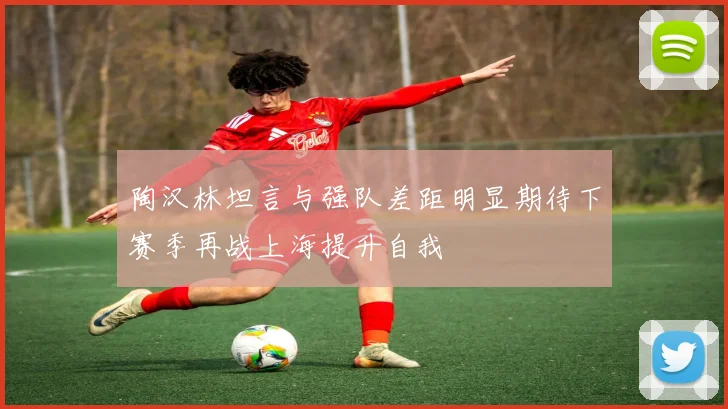 陶汉林坦言与强队差距明显期待下赛季再战上海提升自我