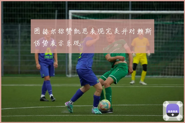 图赫尔称赞凯恩表现完美并对赖斯伤势表示乐观