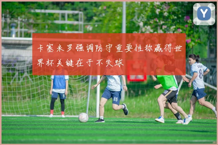 卡塞米罗强调防守重要性称赢得世界杯关键在于不失球