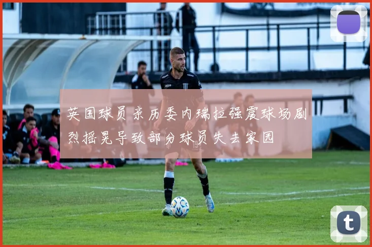 英国球员亲历委内瑞拉强震球场剧烈摇晃导致部分球员失去家园