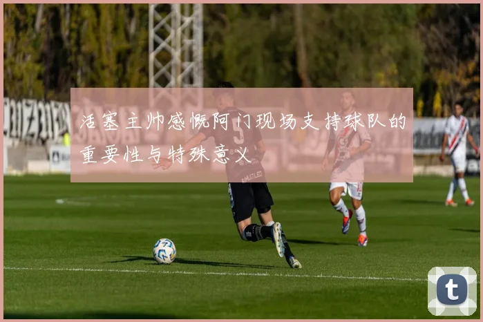 活塞主帅感慨阿门现场支持球队的重要性与特殊意义