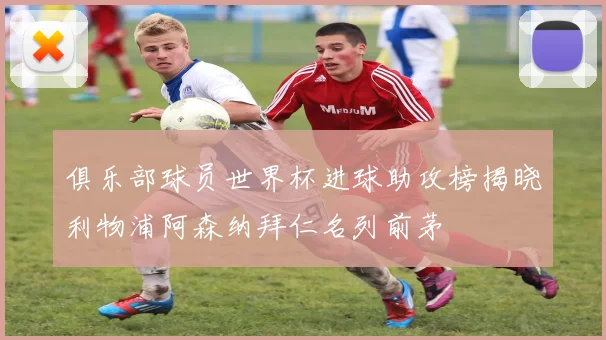 俱乐部球员世界杯进球助攻榜揭晓利物浦阿森纳拜仁名列前茅