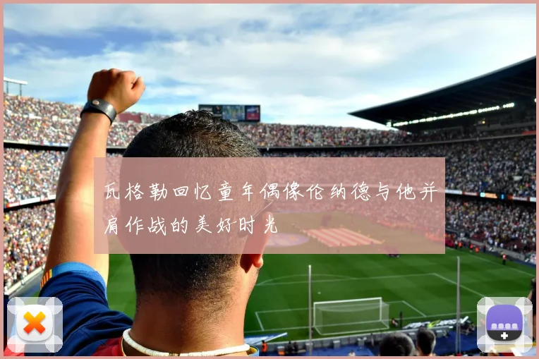 瓦格勒回忆童年偶像伦纳德与他并肩作战的美好时光