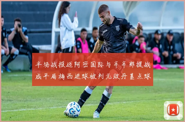 半场战报迈阿密国际与辛辛那提战成平局梅西进球被判无效丹基点球扳平比分