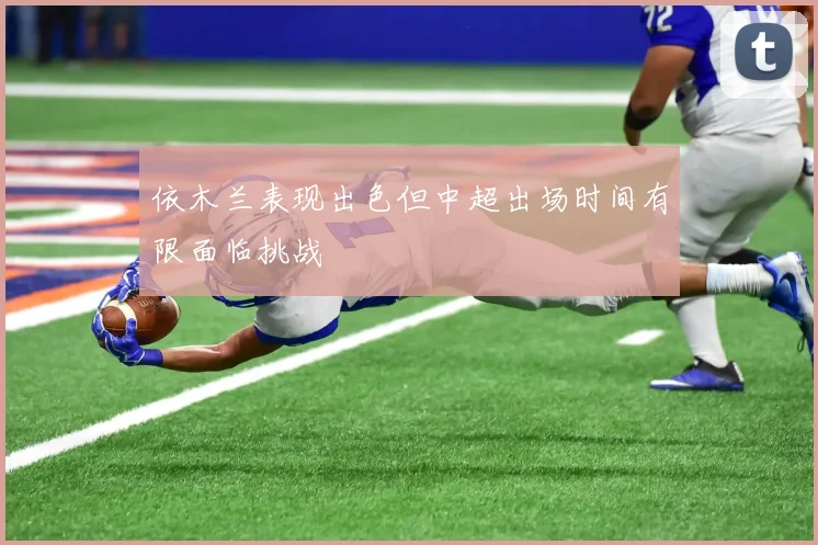 依木兰表现出色但中超出场时间有限面临挑战