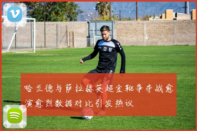 哈兰德与萨拉赫英超金靴争夺战愈演愈烈数据对比引发热议