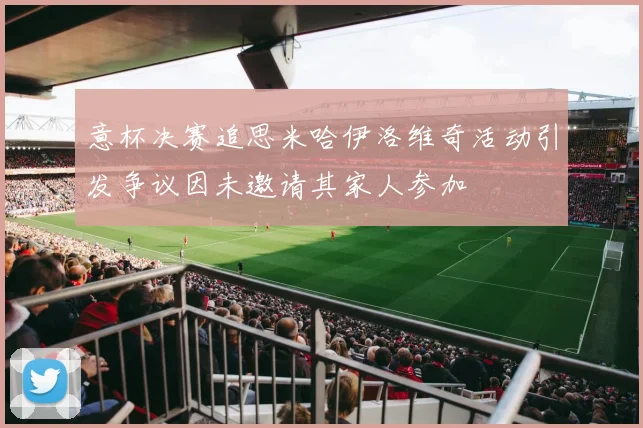 意杯决赛追思米哈伊洛维奇活动引发争议因未邀请其家人参加
