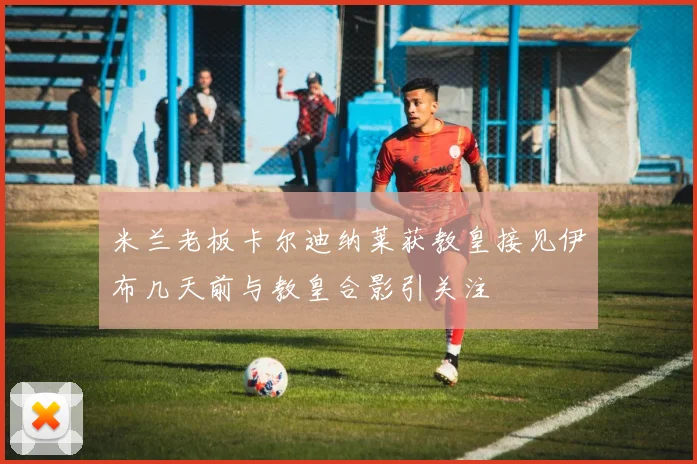 米兰老板卡尔迪纳莱获教皇接见伊布几天前与教皇合影引关注