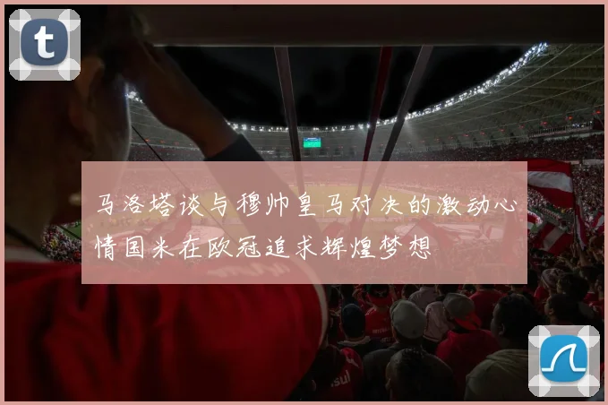 马洛塔谈与穆帅皇马对决的激动心情国米在欧冠追求辉煌梦想